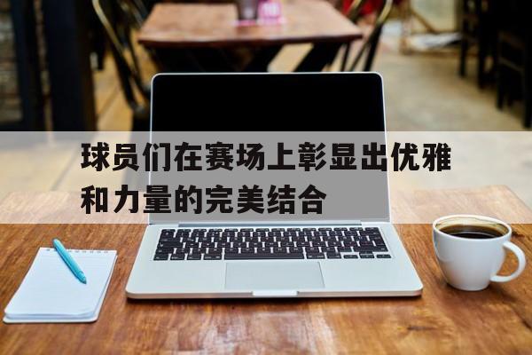 球员们在赛场上彰显出优雅和力量的完美结合